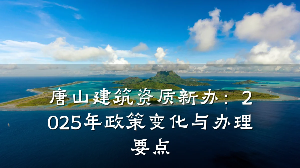 唐山建筑资质新办:2025年政策变化与办理要点